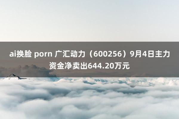 ai换脸 porn 广汇动力（600256）9月4日主力资金净卖出644.20万元