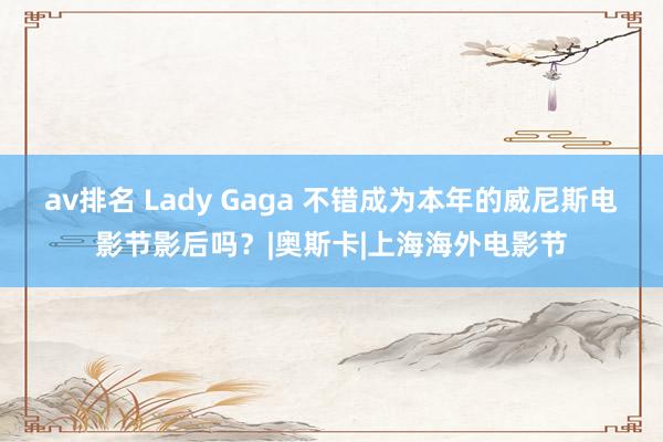 av排名 Lady Gaga 不错成为本年的威尼斯电影节影后吗？|奥斯卡|上海海外电影节