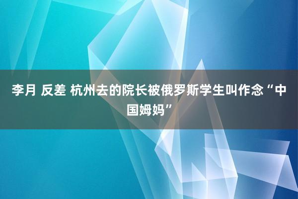 李月 反差 杭州去的院长被俄罗斯学生叫作念“中国姆妈”