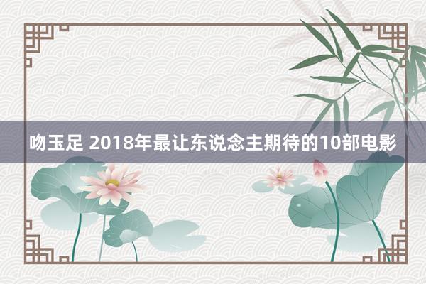 吻玉足 2018年最让东说念主期待的10部电影