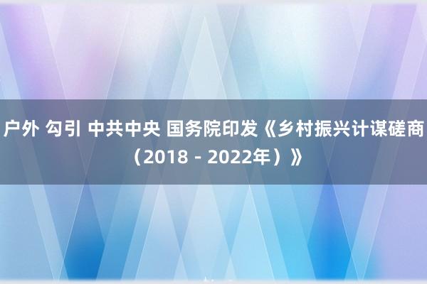 户外 勾引 中共中央 国务院印发《乡村振兴计谋磋商（2018－2022年）》