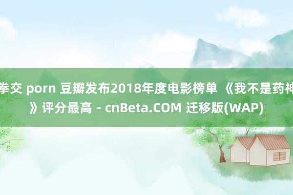 拳交 porn 豆瓣发布2018年度电影榜单 《我不是药神》评分最高 - cnBeta.COM 迁移版(WAP)