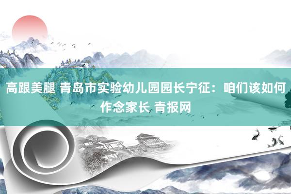 高跟美腿 青岛市实验幼儿园园长宁征：咱们该如何作念家长 青报网