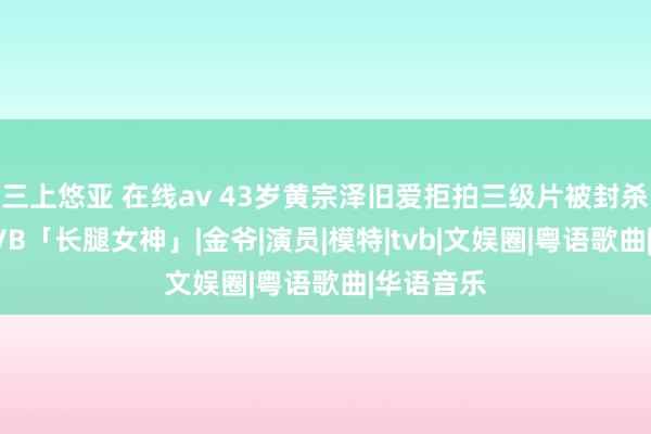 三上悠亚 在线av 43岁黄宗泽旧爱拒拍三级片被封杀！今成TVB「长腿女神」|金爷|演员|模特|tvb|文娱圈|粤语歌曲|华语音乐