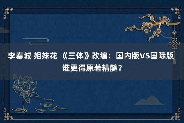 李春城 姐妹花 《三体》改编：国内版VS国际版 谁更得原著精髓？