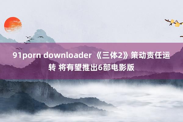 91porn downloader 《三体2》策动责任运转 将有望推出6部电影版