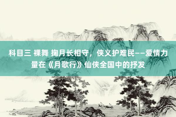 科目三 裸舞 掬月长相守，侠义护难民——爱情力量在《月歌行》仙侠全国中的抒发