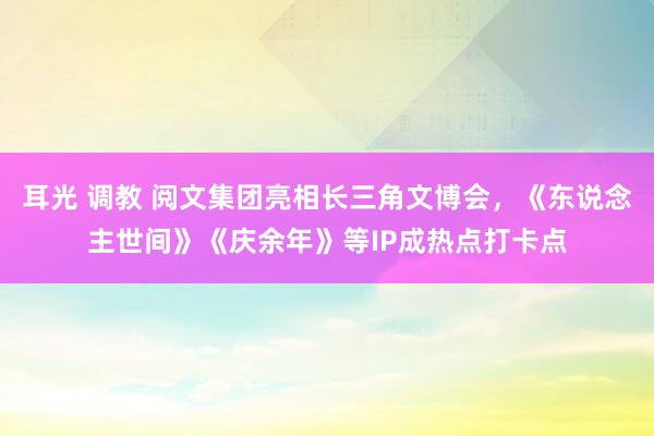 耳光 调教 阅文集团亮相长三角文博会，《东说念主世间》《庆余年》等IP成热点打卡点