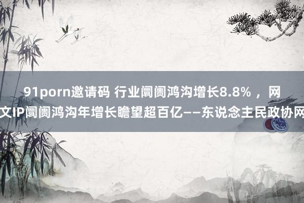 91porn邀请码 行业阛阓鸿沟增长8.8% ，网文IP阛阓鸿沟年增长瞻望超百亿——东说念主民政协网