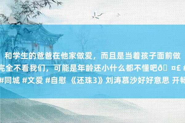 和学生的爸爸在他家做爱，而且是当着孩子面前做爱，太刺激了，孩子完全不看我们，可能是年龄还小什么都不懂吧🤣 #同城 #文爱 #自慰 《还珠3》刘涛慕沙好好意思 开畅亮眼敢爱敢恨引回忆杀