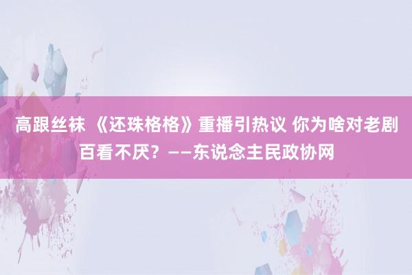 高跟丝袜 《还珠格格》重播引热议 你为啥对老剧百看不厌？——东说念主民政协网