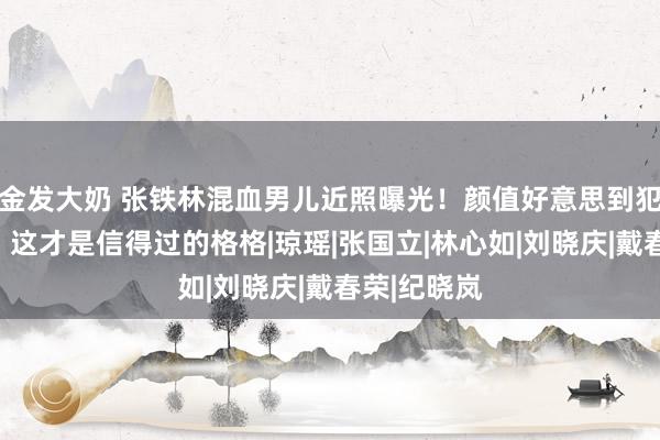 金发大奶 张铁林混血男儿近照曝光！颜值好意思到犯规，网友：这才是信得过的格格|琼瑶|张国立|林心如|刘晓庆|戴春荣|纪晓岚