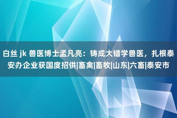 白丝 jk 兽医博士孟凡亮：铸成大错学兽医，扎根泰安办企业获国度招供|畜禽|畜牧|山东|六畜|泰安市