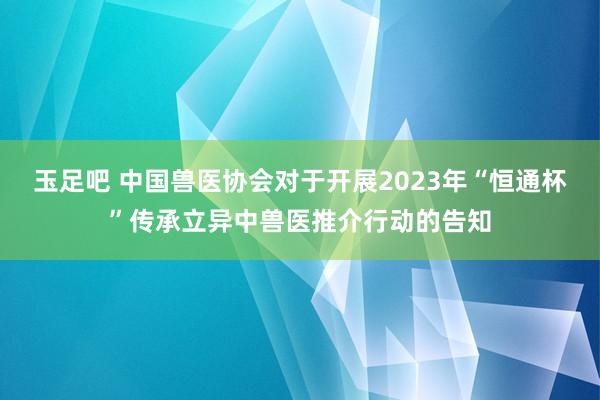 玉足吧 中国兽医协会对于开展2023年“恒通杯”传承立异中兽医推介行动的告知