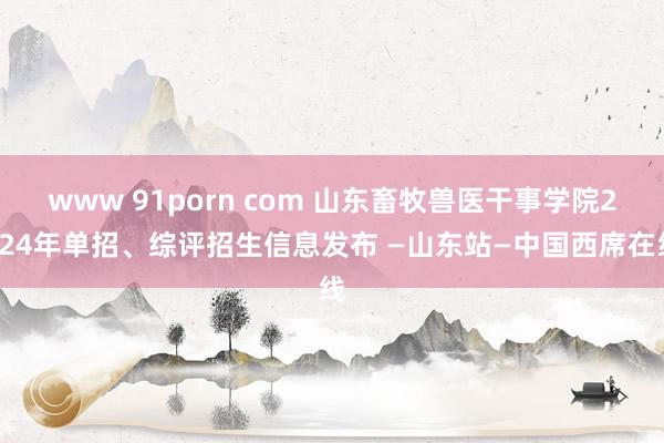 www 91porn com 山东畜牧兽医干事学院2024年单招、综评招生信息发布 —山东站—中国西席在线