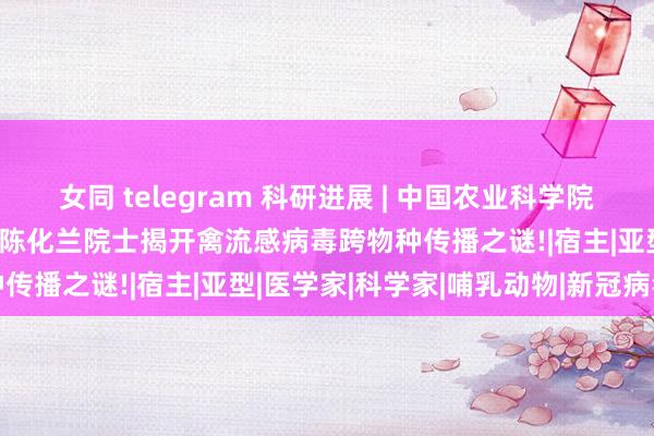 女同 telegram 科研进展 | 中国农业科学院哈尔滨兽医询查所王晓钧/陈化兰院士揭开禽流感病毒跨物种传播之谜!|宿主|亚型|医学家|科学家|哺乳动物|新冠病毒