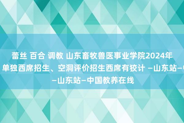 蕾丝 百合 调教 山东畜牧兽医事业学院2024年高职（专业）单独西席招生、空洞评价招生西席有狡计 —山东站—中国教养在线