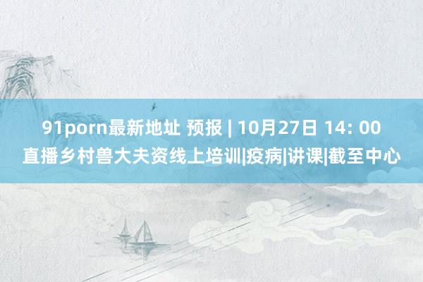 91porn最新地址 预报 | 10月27日 14: 00直播乡村兽大夫资线上培训|疫病|讲课|截至中心