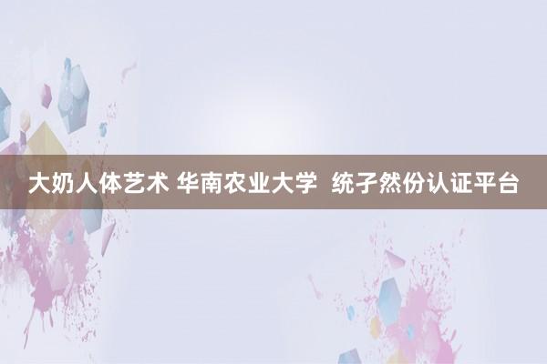 大奶人体艺术 华南农业大学  统孑然份认证平台