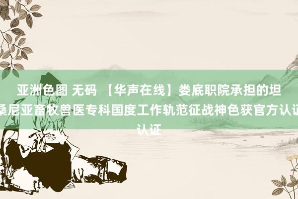 亚洲色图 无码 【华声在线】娄底职院承担的坦桑尼亚畜牧兽医专科国度工作轨范征战神色获官方认证