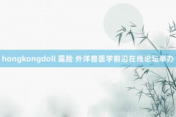 hongkongdoll 露脸 外洋兽医学前沿在线论坛举办