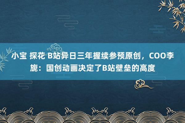 小宝 探花 B站异日三年握续参预原创，COO李旎：国创动画决定了B站壁垒的高度