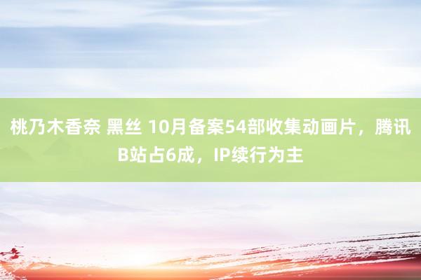 桃乃木香奈 黑丝 10月备案54部收集动画片，腾讯B站占6成，IP续行为主