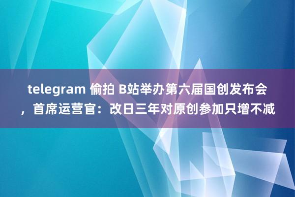 telegram 偷拍 B站举办第六届国创发布会，首席运营官：改日三年对原创参加只增不减