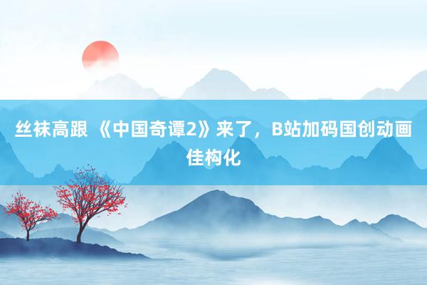 丝袜高跟 《中国奇谭2》来了，B站加码国创动画佳构化