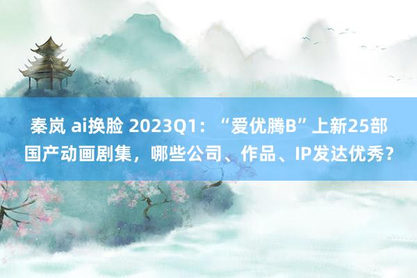 秦岚 ai换脸 2023Q1：“爱优腾B”上新25部国产动画剧集，哪些公司、作品、IP发达优秀？