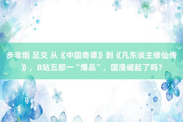 步非烟 足交 从《中国奇谭》到《凡东谈主修仙传》，B站五部一“爆品”，国漫崛起了吗？