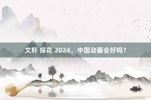 文轩 探花 2024，中国动画会好吗？