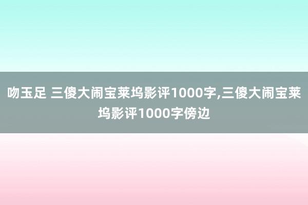 吻玉足 三傻大闹宝莱坞影评1000字,三傻大闹宝莱坞影评1000字傍边