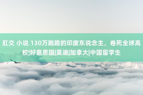 肛交 小说 130万跑路的印度东说念主，卷死全球高校|好意思国|莫迪|加拿大|中国留学生