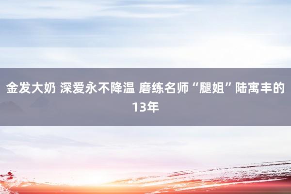 金发大奶 深爱永不降温 磨练名师“腿姐”陆寓丰的13年